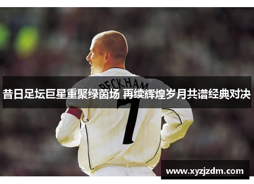 昔日足坛巨星重聚绿茵场 再续辉煌岁月共谱经典对决