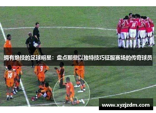 拥有绝技的足球明星：盘点那些以独特技巧征服赛场的传奇球员