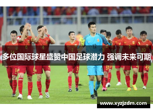 多位国际球星盛赞中国足球潜力 强调未来可期