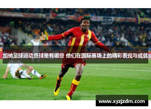 加纳足球运动员球星有哪些 他们在国际赛场上的精彩表现与成就